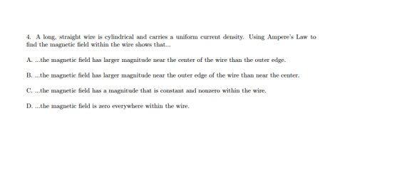4. A long, straight wire is cylindrical and carries a uniform current density. Using Amperes Law to find the magnetic field within the wire shows that... A. ...the magnetic field has larger magnitude near the center of the wire than the outer edge. B. ...the magnetic field has larger magnitude near the outer edge of the wire than near the center. C. ...the magnetic field has a magnitude that is constant and nonzero within the wire. D. he magnetic field is zero everywhere within the wire