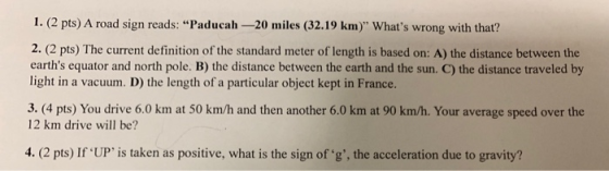 1. (2 pts) A road sign reads: Paducah -20 miles (32.19 km) Whats wrong with that? 2. (2 pts) The current definition of the standard meter of length is based on: A) the distance between the earths equator and north pole. B) the distance between the earth and the sun. C) the distance traveled by light in a vacuum. D) the length of a particular object kept in France. 3. (4 pts) You drive 6.0 km at 50 km/h and then another 6.0 km at 90 km/h. Your average speed over the 12 km drive will be? 4. (2 pts) If UP is taken as positive, what is the sign of g, the acceleration due to gravity?