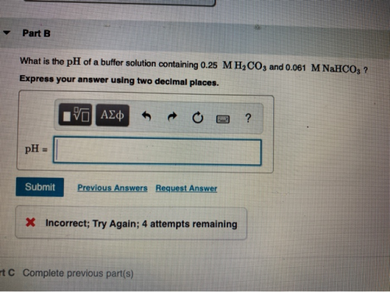 Part B What is the pH of a buffer solution containing 0.25 M H2CO3 and 0.061 MNaHCO3 ? Express your answer using two decimal