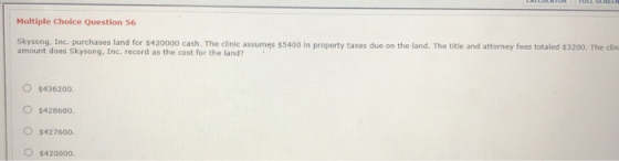 Multiple Choice Question 56 Skysong, Inc. purchases land for $420000 cash. The clinic assumes $5400 in property taxes due on
