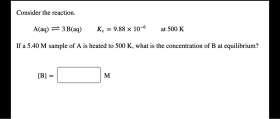 Consider the reaction. A(aq) = 3 B(aq) K. = 9.88 x 10-6 at 500 K If a 5.40 M sample of A is heated to 500 K, what is the conc