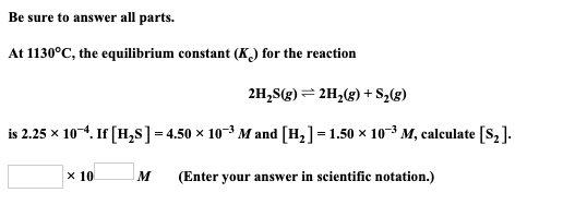Be sure to answer all parts. At 1130°C, the equilibrium constant (K) for the reaction 2H,S(g) =2H2(g) +S2(8) is 2.25 x 104. I