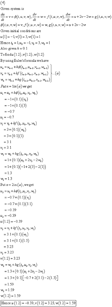 Given sy stem is Given initial concitions are Also given h 0.1 Tofindu (12).2(1.2) ByusingEulersformula wehave Put n = 1in (α)we get =-14(0.1)(3) =-0.7 -0.7 #3+ (0.1)(wo) y=31 -I+(01)(m +2%-2%) = 1.3 1.3 Put n-2in(a),weget =-039 -0.39 -3.23 V23.23 v(12) = 3.23 = 1.34(01)(q +2;-2 13+(0-07+2(31)-2(13)] = 1.59 ng-1.59 w(12) = 1.59 Hence a(1 2) =-0 39. v(1 2-3 23, w(1 2) = 1 59