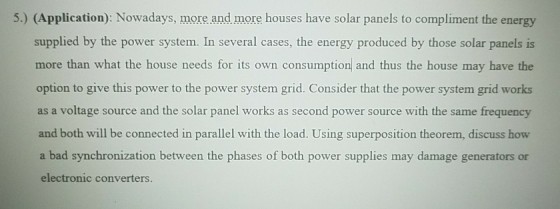 5.) (Application): Nowadays, more and more houses have solar panels to compliment the energy supplied by the power system. In several cases, the energy produced by those solar panels is more than what the house needs for its own consumption and thus the house may have the option to give this power to the power system grid. Consider that the power system grid works as a voltage source and the solar panel works as second power source with the same and both will be connected in parallel with the load. Using superposition theorem, discuss how a bad synchronization between the phases of both power supplies may damage generators or electronic converters frequency