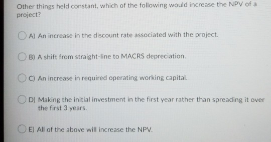 Other things held constant, which of the following would increase the NPV of a project? A) An increase in the discount rate a