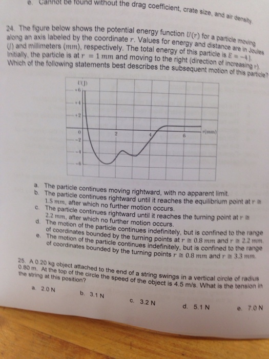 g e Cannot be found without the drag coefficient, crate size, at densly. and 24 The figure below shows the potential energy function U(r) for a particle along an labeled by the Values energy and tance are oues and millimeters respectively. The total energy of this partole Initially, the particle is at r and moving to the right (direction of increasing which of the following statements best describes the subsequent motion of this parte UU) a. The particle continues moving rightward. with no apparent limit. b. The particle continues rightward until it reaches the equilibrium point at r c 1.5 mm, after which no further motion occurs. The 2.2 particle continues rightward until it reaches the turning point at r mm, after which no further occurs. The motion of the particle continues but is confined to the range d. e. The motion by turning r e 0,8 mm and r 2.2 of coordinates the particle continues indefinitely, but is confined to the range by turning points r 0.8 mm and r 3 25 A020 kg object attached to the end of a string swings in a vertical circle of radius the string at top circle the speed of the object is 4.5 m/s, is the tension this position? a 20 N c. 3.2 N d, 5.1 N e, 7, ON