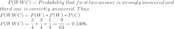 P(WWC)=Probability\ that\ first\ two\ answer\ is\ wrongly \ answered \ and \ \\ third \ one \ is \ correctly \ answered. \ Thus \\ P(WWC)=P(W)*P(W)*P(C) \\ P(WWC)=\frac{3}{4}*\frac{3}{4}*\frac{1}{4}=\frac{9}{64}=0.1406.
