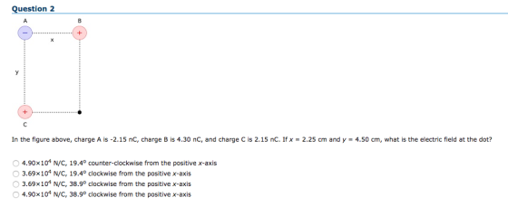 Question 2 In the figure above, charge A is-2.15 nC, charge B is 4.30 nC, and charge C is 2.15 nC. Ifx-2.25 cm and y = 4.50 cm, what is the electric field at the dot? 4.90x104 N/C, 19.40 counter-clockwise from the positive x-axis O 3.69x104 N/C, 19.4° clockwise from the positive x-axis O 3.69x104 N/C, 38.9° clockwise from the positive x-axis O 4.90x104 N/C, 38.9° clockwise from the positive x-axis