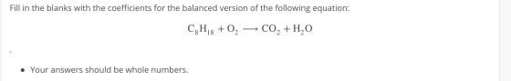 Fill in the blanks with the coefficients for the balanced version of the following equation: C2H18 + 02 — CO2 + H2O • Your an