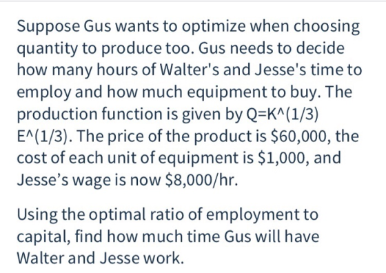 Suppose Gus wants to optimize when choosing quantity to produce too. Gus needs to decide how many hours of Walters and Jesses time to employ and how much equipment to buy. The production function is given by Q-KA(1/3) EA(1/3). The price of the product is $60,000, the cost of each unit of equipment is $1,000, and Jesses wage is now $8,000/hr. Using the optimal ratio of employment to capital, find how much time Gus will have Walter and Jesse work.