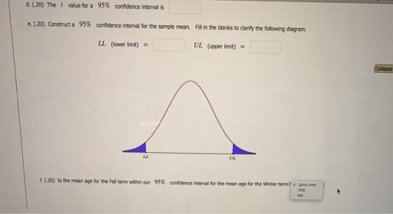 d (20) The t value for a 95% confidence interval is e. (.20) Construct a 95% confidence interval for the sample mean. Fill in the blanks to clarify the following diagram. (ower limit) = UL (upper limit) UL E(.20) Is the mean age for the Fall term within our 95% the mean age for the winter term, v cia one) confidence in terval for NO