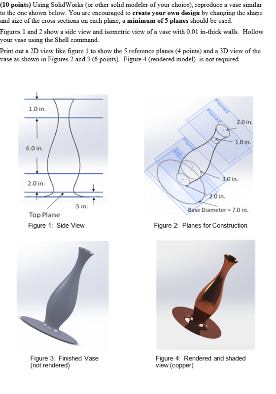 (10 points) Using SolidWorks (or other solid modeler of your choice), reproduce a vase similar to the one shown below. You are encouraged to create your own design by changing the shape and size of the cross sections on each plane; a minimum of 5 planes should be used. Figures 1 and 2 show a side view and isometric view of a vase with 0.01 in-thick walls. Hollow your vase u sing the Shell command Print out a 2D view like figure 1 to show the 5 reference planes (4 points) and a 3D view of the vase as shown in Figures 2 and 3 (6 points). Figure 4 (rendered model) is not required. 1.0 in 0 in 1.0 in 6.0 in in 2.0 in 2.0 in .5 in Base Diameter7.0 in Top Plane Figure 1: Side View Figure 2: Planes for Construction Figure 3: Finished Vase (not rendered) Figure 4: Rendered and shaded view (copper)