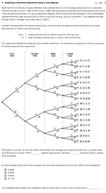 3. Analyzing a binomial experiment using a tree diagram a Aa Data from the U.S. Bureau of Labor Statistics shaw a steady decline in the average workweek af U.S. productian workers trom 38.5 hours in 1964 to 33.9 hours in 2006 But employees are spending time working when they are at hame and behind the wheel. In z pall conducted for Staples, 49% of small-business managers in the United States reported that they make business cals or check e-mall whle driving. [Source: Lisa Belkin, Time Wasted? Perhaps Its Well Spent, The New Yark Times, May 31, 2007.1 Consider the experiment of randamiy selecting four small-business managers and learning whether they make business calls ar check e-mail while driving Let Cmakes business calls ar checks e-mail while driving, and Ndoes not make business calis ar check e mail while driving The experiment sat isfies the properties of a binamial experiment. The fallowing tree diagram will hep you visualize the sample space for this experiment First Trla Secund Trial Third Irid Fourth Irial (C, C, C, C IC, G, C, N) 51 C.N.GC (C, N, C, N} (C, N, N, C C, N. N, N IN, C, CC) IN, C, G, N) (04, C, N, C) IN, N, G, C) N, N, N C First, define a success. In this case, define the selectian af a manager who makes business calls ar checks e-mail while driving as a success, Of the three successes possible expermental outcomes, outoomes resut in exactly All af the sample points with three successes have the same probablity of accurrence. What is this prabab ty? O 0.0600 O 0.06sD O 0.0625 O 0.1176 The probability that exactly thnee managers makr business calls ar check e-mail while driving is