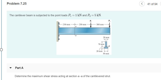 41 of 94 Problem 7.25 5 kN The cantilever beam is subjected to the point loads P1-1 kN and P2 250 mm 250 mm 300 mm 20 mm 20 mm 50 mm Part A Determine the maximum shear stress acting at section a a of the cantilevered strut.