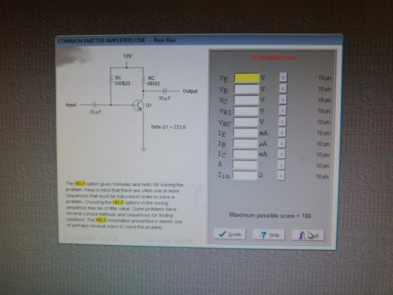COMMON EMITTER AMPLIIERS ONE Base Bias 12V VE VB VC VR1 VRC IE IB 10 pts 10 pts 10 pts 10 pts 10 pts 10 pts 10 pts 10 pts 10 pts 10 pts R1 RC Output Q1 Input 30 p F Beta Q1 -233.8 mAc mAc Zin 2 The HELP option gives formulas and hints for solving the probiem. Keep in mind that there are often one or more sequences that must be followed in order to solve a problem. Choosing the HELP options in the wrong sequenice may be of lttle value. Some problems have several correct methods and sequences for finding solutions. The HELP information presented is merely one of perhaps several ways to solve the problem Maximum possible score = 100 Help