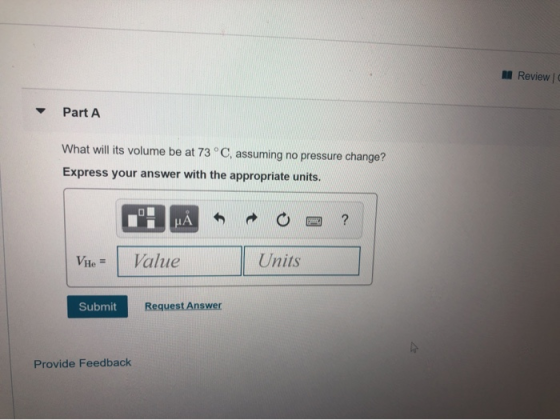 Review C Part A What will its volume be at 73 °C, assuming no pressure change? Express your answer with the appropriate units
