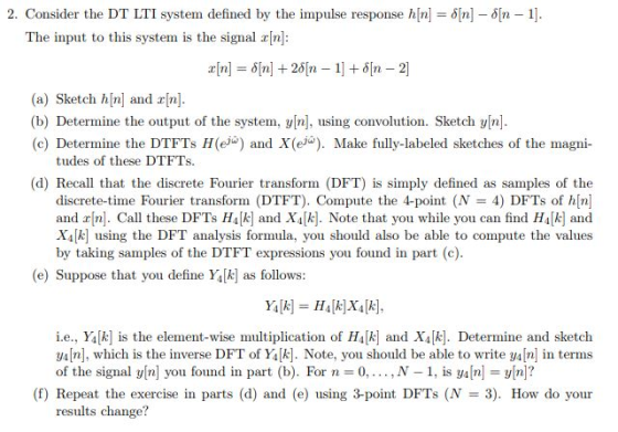 2. Consider the DT LTI system defined by the impulse response h[n]-i[n]-?[n-1]. The input to this system is the signal rn: (a) Sketch hn and n (b) Determine the output of the system, y[n], using convolution. Sketch y[n (c) Determine the DTFTs H(ei) and X(e). Make fully-labeled sketches of the magn tudes of these DTFTs. (d) Recall that the discrete Fourier transform (DFT) is simply defined as samples of the discrete-time Fourier transform (DTFT). Compute the 4-point (N = 4) DFTs of h[n] and n. Call these DFTs HAk] and X[k]. Note that you while you can find HA[k] and Xi[k] using the DFT analysis formula, you should also be able to compute the values by taking samples of the DTFT expressions you found in part (c) (e) Suppose that you define Yk] as follows: i.e., Y4[k] is the element-wise muliplication of H4k and X4k]. Determine and sketch y[n], which is the inverse DFT of Yk. Note, you should be able to write y4In in terms of the signal yn you found in part (b). For n 0,..,N -1, is ya n yn? (f) Repeat the exercise in parts (d) and (e) using 3-point DFTs (N 3). How do your results change?
