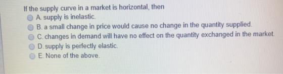 If the supply curve in a market is horizontal, then A. supply is inelastic. B. a small change in price would cause no change