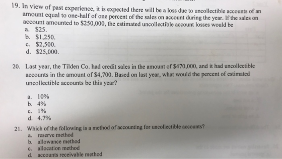 19. In view of past experience, it is expected there will be a loss due to uncollectible accounts of an amount equal to one-half of one percent of the sales on account during the year. If the sales on account amounted to $250,000, the estimated uncollectible account losses would be a. $25. b. $1,250. c. $2,500. d. $25,000. Last year, the Tilden Co. had credit sales in the amount of $470,000, and it had uncollectible accounts in the amount of $4,700. Based on last year, what would the percent of estimated uncollectible accounts be this year? 20. 10% b. 4% С. 1% Which of the following is a method of accounting for uncollectible accounts? a. b. c. d. 21. reserve method allowance method allocation method accounts receivable method