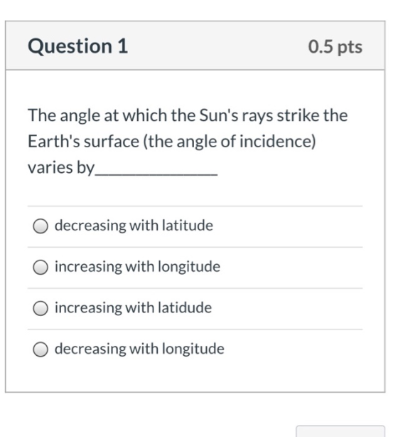 Question 1 0.5 pts The angle at which the Suns rays strike the Earths surface (the angle of incidence) varies by O decreasi