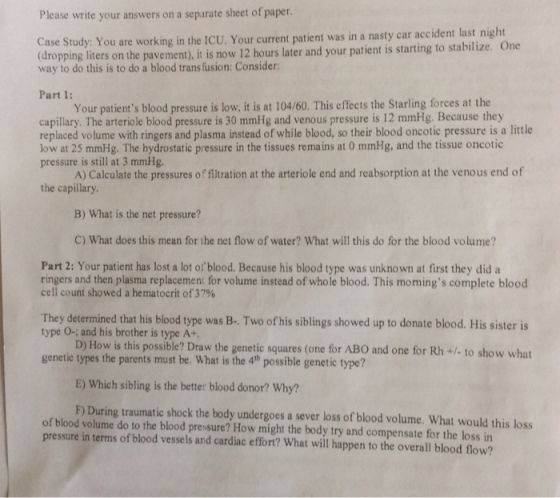 Please write your answers on a separate sheet of paper. Case Study: You are working in the ICU. Your current patient was in a nasty car acident last night dropping liters on the pavement), i is now 12 hours later and your patient is starting to stabilize. One way to do this is to do a blood trans fusion: Consider Part 1: Your patients blood pressure is low, it is at 104/60. This effects the Starling forces at the capillary. The arteriole blood pressure is 30 mmHg and venous pressure is 12 mmHg. Because they replaced volume with ringers and plasma instead of while blood, so their blood oncotic pressure is a little low at 25 mmHg. The hydrostatic pressure in the tissues remains at 0 mmHg, and the tissue oncotic pressure is still at 3 mmHg. A) Calculate the pressures of filtration at the arteriole end and reabsorption at the venous end of the capillary B) What is the net pressure? C) What does this mean for the net flow of water? What will this do for the blood volume? Part 2: Your patient has lost a lot of blood. Because his blood type was unknown at first they did a ringers and then plasma replacement for volume instead of whole blood. This momings complete blood cell count showed a hematocrit of 37% They determined that his blood type was B- Two of his siblings showed up to donate blood. His sister is type O-; and his brother is type A+, D) How is this possible? Draw the genetic squares (one for AB0 and one for Rh +/ to show what genetic types the parents must be. What is the 4th possible genetic type? E) Which sibling is the better blood donor? Why? F) During traumatic shock the body undergoes a sever loss of blood volume. What would this loss of blood volume do to the blood pressure? How might the body try and compensate for the loss in pressure in terms of blood vessels and cardiac effornt? What will happen to the overall blood flow?