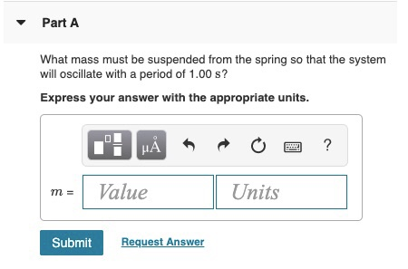 Part A What mass must be suspended from the spring so that the system will oscillate with a period of 1.00 s? Express your an