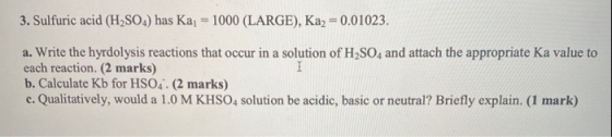 3. Sulfuric acid (H2SO4) has Kaj = 1000 (LARGE), Ka2 = 0.01023. a. Write the hyrdolysis reactions that occur in a solution of
