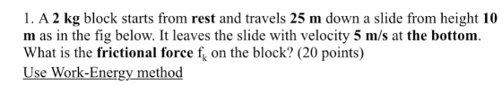 1. A 2 kg block starts from rest and travels 25 m down a slide from height 10 m as in the fig below. It leaves the slide with