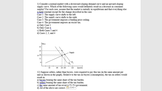1) Consider a normal market with a downward-sloping demand curve and an upward-sloping supply curve. Which of the following cases would definitely result in a decrease in consumer surplus? For each case, assume that the market is initially in equilibrium and that everything else is held constant except for the change described in the case Case 1: The supply curve shifts to the left. Case 2: The supp Case 3: The government imposes a binding price ceiling. Case 4: The government imposes an a) Only Case 1 b) Only Case4 c) Both Cases 1 and 4 d) Cases 2, 3, and 4 ly curve shifts to the right. excise tax. Price 30 Supply 12 80 160 210 240 320 Quantity 12) Suppose sellers, rather than buyers, were required to pay this tax (in the same amount per unit as shown in the graph). Relative to the tax on buyers (consumption), the tax on sellers would result in: a) buvers bearing the same share of the tax burden. b) sellers bearing the same share of the tax burden. c) the same amount of tax reveria for tha g d) All of the above are correct. LE (Ctri)