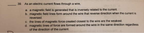 39. As an electric current flows through a wire, a. a magnetic field is generated that is inversely related to the current. b