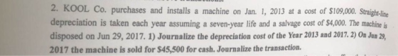 2. KOOL Co. purchases and installs a machine on Jan. 1, 2013 at a cost of $109,000 Strigh-lie depreciation is taken each year assuming a seven-year life and a salvage cost of $4,00. The machine is disposed on Jun 29, 2017. 1) Journalize the depreciation cost of the Year 2013 and 2017.2) On Jun 2 2017 the machine is sold for $45,500 for cash. Journalize the transaction.