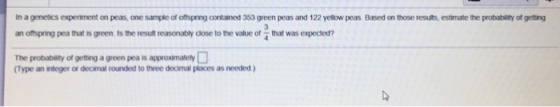 In a genetics experiment on peas, one sample of offspring contained 353 green peas and 122 yellow peas Based on those resuits, estimate the probability of getting an offspring pea that is green, Is the result rearsonably close to the value of that was expected? The probablity of getting a green pea is approximalely (Type an integer or decimal rounded to three decimal places as needed)