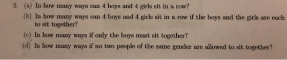 2. (a) In how many ways can 4 boys and 4 girls sit in a row? (b) In how many ways can 4 boys and 4 girls sit in a row if the boys and the girls are each to sit together? (c) In how many ways if only the boys must sit together? (d) In how many ways if no two people of the same gender are allowed to sit together?