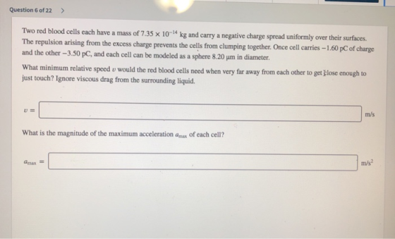 Question 6 of 22 Two red blood cells each have a mass of 7.35 × 10-14 kg and carry a negative charge spread uniformly over their surfaces. pulsion arising from the excess charge prevents the cells from clumping together. Once cell arries -1.,60 pC of charge and the other -3.50 pC, and each cell can be modeled as a sphere 8.20 um in diameter. What minimum relative speed o would the red blood cells ned when very far away from each other to get just touch? Ignore viscous drag from the surrounding liquid ose enough to u= m/s What is the magnitude of the maximum acceleration amax of each cell? P/A max m/s2