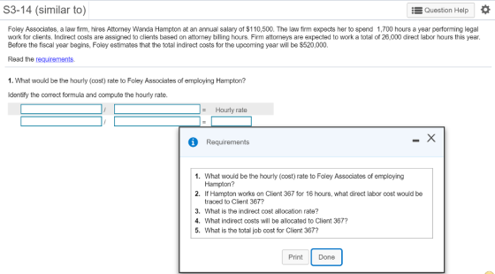 S3-14 (similar to) EQuestion Help Foley Associates, a law firm, hires Attorney Wanda Hampton at an annual salary of $110,500. The law firm expects her to spend 1,700 hours a year performing legal work for clients. Indirect costs are assigned to clients based on attorney billing hours. Firm attorneys are expected to work a total of 26,000 direct labor hours this year. Before the fiscal year begins, Foley estimates that the total indirect costs for the upcoming year will be $520,000 Read the requirements 1. What would be the hourly (cost) rate to Foley Associates of employing Hampton? Identify the correct formula and compute the hourly rate Hourly rate iRequirements 1. What would be the hourly (cost) rate to Foley Associates of employing Hampton? If Hampton works on Client 367 for 16 hours, what direct labor cost would be traced to Client 367? What is the indirect cost allocation rate? What indirect costs will be allocated to Client 367? What is the total job cost for Client 367? 2. 3. 4. 5. Print Done