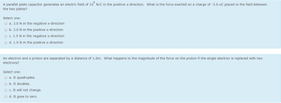 A parallel-plate capacitor generates an electric field of 10 N/C in the positive x-direction. What is the force exerted on a charge of -3.0 uC placed in the field between the two plates? Select one: O a. 3.0 N in the negative x-direction b. 3.0 N in the positive x-direction C. 1.5 N in the negative x-direction o d. 1.5 N in the positive x-direction An electron and a proton are separated by a distance of 1.0m. What happens to the magnitude of the force on the proton if the single electron is replaced with two electrons? Select one: O a. It quadruples. b. It doubles. c. It will not change. d. It goes to zero.