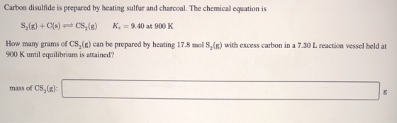 Carbon disulfide is prepared by heating sulfur and charcoal. The chemical equation is S2(g) + C(s) = CS (8) K = 9.40 at 900 K