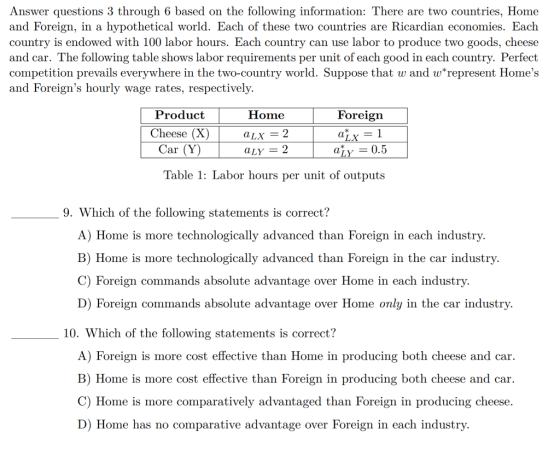 Answer questions 3 through 6 based on the following information: There are two countries, Home and Foreign, in a hypothetical world. Each of these two countries are Ricardian economies. Each country is endowed with 100 labor hours. Each country can use labor to produce two goods, cheese and car. The following table shows labor requirements per unit of each good in each country. Perfect competition prevails everywhere in the two-country world. Suppose that w and w*represent Homes and Foreigns hourly wage rates, respectively. Product Cheese (X) | Car (Y) Foreign a*x = 0.5 Table 1: Labor hours per unit of outputs Home aLX = 2 LY 9. Which of the following statements is correct? A) Home is more technologically advanced than Foreign in each industry B) Home is more technologically advanced than Foreign in the car industry. C) Foreign commands absolute advantage over Home in each industry. D) Foreign commands absolute advantage over Home only in the car industry 10. Which of the following statements is correct? A) Foreign is more cost effective than Home in producing both cheese and car. B) Home is more cost effective than Foreign in producing both cheese and car. C) Home is more comparatively advantaged than Foreign in producing cheese. D) Home has no comparative advantage over Foreign in each industry