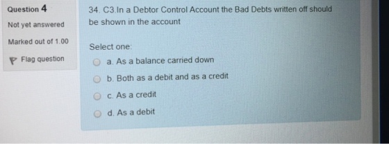 Question 4 Not yet answered Marked out of 1.00 P Flag question 34. C3.ln a Debtor Control Account the Bad Debts written off should be shown in the account Select one: a. As a balance carried down O b. Both as a debit and as a credit O c. As a credit O d. As a debit