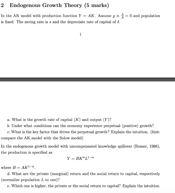 2 Endogenous Growth Theory (5 marks) In the AK model with production function Y = AK. Assume g- is fixed. The saving rate is s and the depreciate rate of capital of. = 0 and p a. What is the growth rate of capital (K) and output (Y)? b. Under what conditions can the economy experience perpetual (positive) growth? c. What is the key factor that drives the perpetual growth? Explain the intuition. (hint: compare the AK model with the Solow model) In the endogenous growth model with uncompensated knowledge spillover (Romer, 1986), the production is specified as where B- AK1-a d. What are the private (marginal) return and the social return to capital, respectively (normalize population L to one)? e. Which one is higher, the private or the social return to capital? Explain the intuition