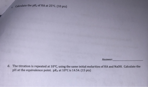 Calculate the pk of HA at 25°C. (10 pts) Answer: d. The titration is repeated at 10°C, using the same initial molarities of H