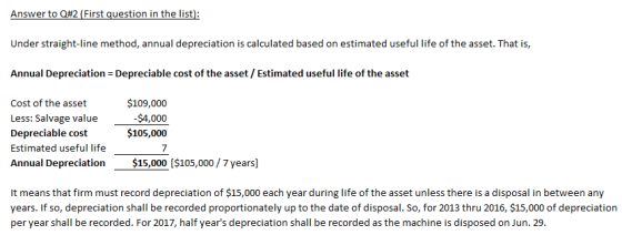 Under straight-line method, annual depreciation is calculated based on estimated useful life of the asset. That is, Annual Depreciation Depreciable cost of the asset/ Estimated useful life of the asset Cost of the asset Less: Salvage value Depreciable cost Estimated useful life Annual Depreciation$15,000 [$105,000/7 years $109,000 $105,000 7 It means that firm must record depreciation of $15,000 each year during life of the asset unless there is a disposal in between any years. If so, depreciation shall be recorded proportionately up to the date of disposal. So, for 2013 thru 2016, $15,000 of depreciation per year shall be recorded. For 2017, half years depreciation shall be recorded as the machine is disposed on Jun. 29.