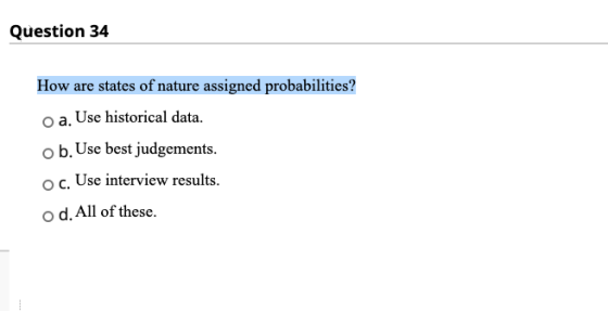 Question 34 How are states of nature assigned probabilities? oa. Use historical data. o b. Use best judgements. oc. Use inter
