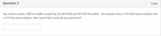 Question 2 1 pts You need to make a 500 mL buffer containing 35 mM NaCl and 50 mM Tris buffer. You already have a 5 M NaCl stock solution and a 1 M Tris stock solution. How much NaCl stock do you need (mL)?