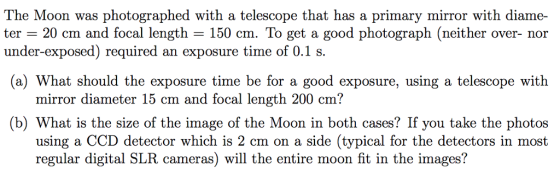 The Moon was photographed with a telescope that has a primary mirror with diame- ter - 20 cm and focal length - 150 cm. To get a good photograph (neither over- nor a) What should the exposure time be for a good exposure, using a telescope with (b) What is the size of the image of the Moon in both cases? If you take the photos under-exposed) required an exposure time of 0.1 s mirror diameter 15 cm and focal length 200 cm? using a CCD detector which is 2 cm on a side (typical for the detectors in most regular digital SLR cameras) will the entire moon fit in the images?