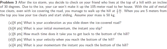 Problem 3 After the ice storm, you decide to check on your friend who lives at the top of a hill with an incline of 30 degrees. Due to the ice, your car wont make it up the 105-meter road to her house. With the aid of metal toe cleats, even with ice covering the road, you manage to walk up the hill at 2 When you are 5 meters from the top you lose your toe cleats and start sliding. Assume your mass is 50 kg. (a)[4 pts] What is your acceleration as you slide down the ice-covered road? (b)(4 pts] What is your initial momentum, the instant you slip? (c)[6 pts] How much time does it take you to get back to the bottom of the hill? (d)[5 pts] What is your velocity when you reach the bottom of the hill? (e)(4 pts] What is your momentum the instant you reach the bottom of the hill?