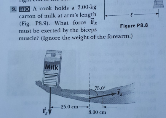 Ciu lg1 BIO carton of milk at arms length (Fig. P8.9). What force FB must be exerted by the biceps 9. A cook holds a 2.00-kg Figure P8.8 muscle? (Ignore the weight of the forearm.) Milk 75.0。.. 25.0 cm 8.00 cm