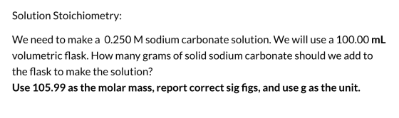 Solution Stoichiometry: We need to make a 0.250 M sodium carbonate solution. We will use a 100.00 mL volumetric flask. How ma