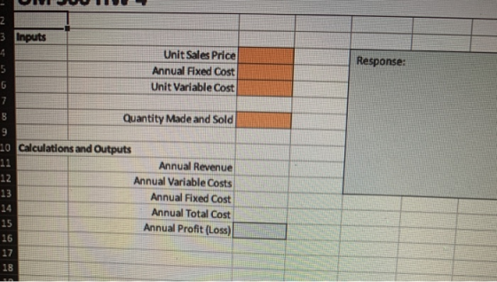 Response: 2 3 Inputs 4 Unit Sales Price 5 Annual Fixed Cost 6 Unit Variable Cost 7 8 Quantity Made and Sold 9 10 Calculations
