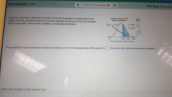 This Question: 4 pts 10 of 15 (4 complete) This Quiz: 60 pts pot Assume a member is selected at random from the population represented by the graph. area of the graph. Assume the variable x is normally distributed. Find the probability that the member selected at random is from the shaded Women Ages 20-34 Total Cholesteral 200 <x<244 H186 ơ-34.9 75 200 244 300 Total cholesterol level Ong The probability that the member selected at random is from the shaded area of the graph is-(Round to tour decimal places as needed.) Enter your answer in the answer box.